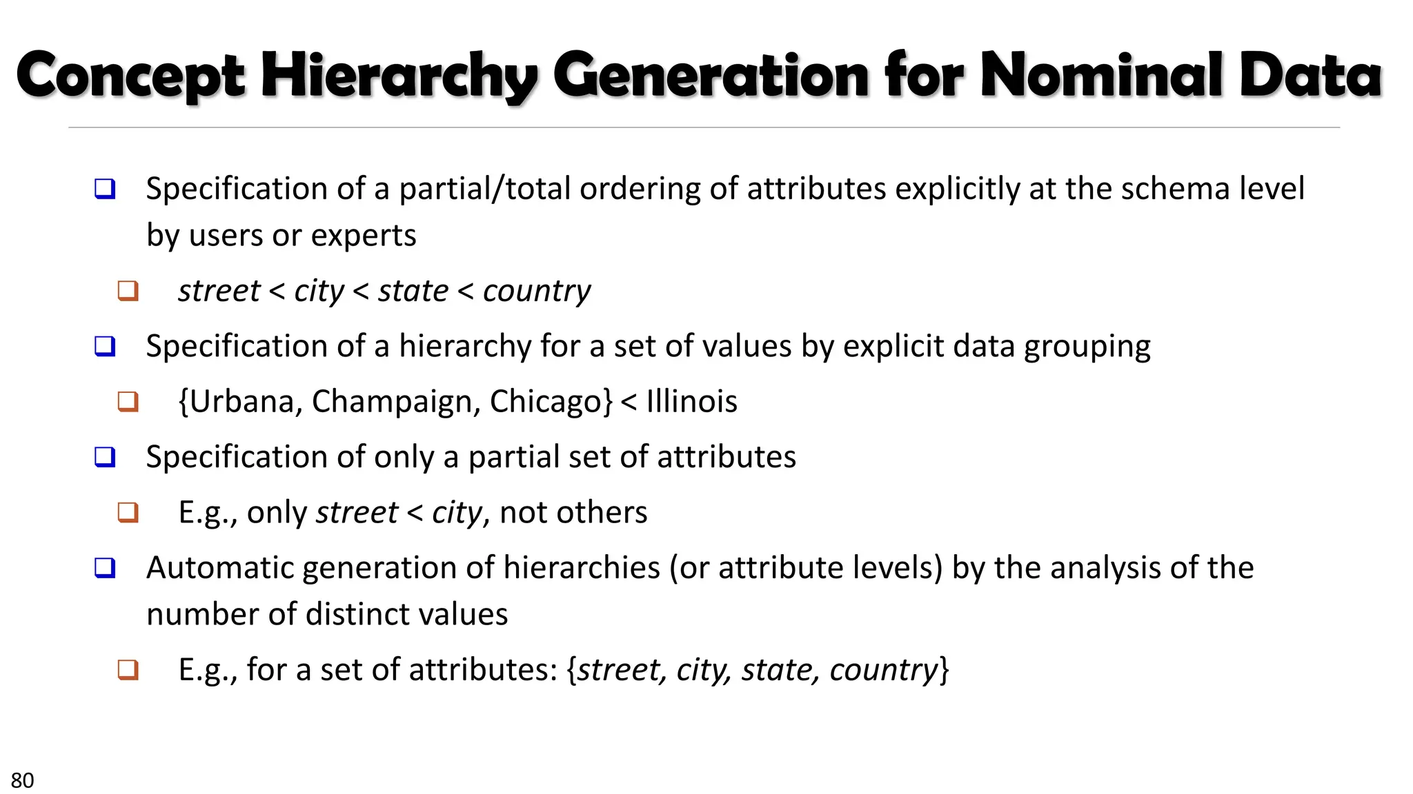 80
Concept Hierarchy Generation for Nominal Data
❑ Specification of a partial/total ordering of attributes explicitly at the schema level
by users or experts
❑ street < city < state < country
❑ Specification of a hierarchy for a set of values by explicit data grouping
❑ {Urbana, Champaign, Chicago} < Illinois
❑ Specification of only a partial set of attributes
❑ E.g., only street < city, not others
❑ Automatic generation of hierarchies (or attribute levels) by the analysis of the
number of distinct values
❑ E.g., for a set of attributes: {street, city, state, country}
 