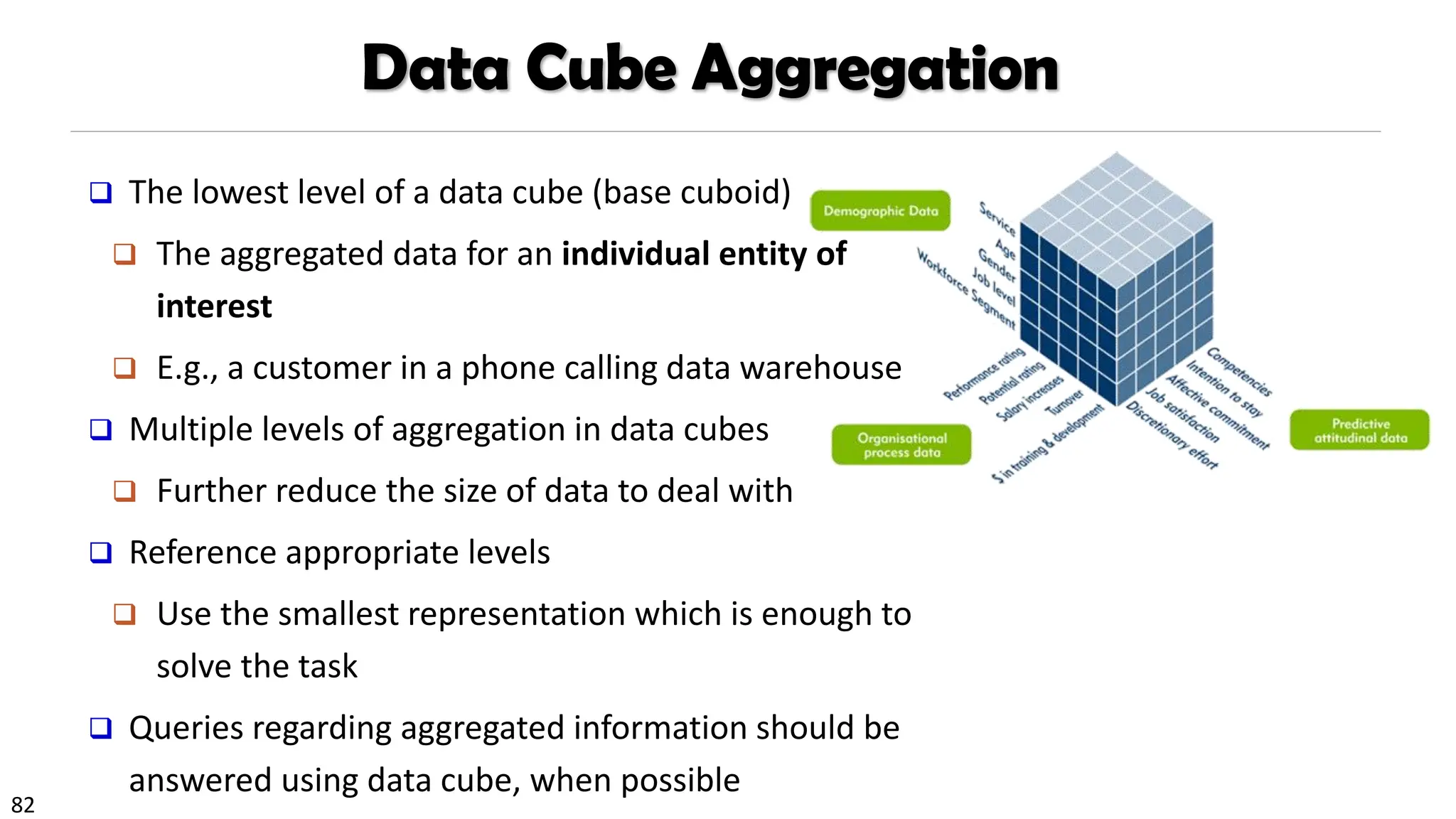 82
Data Cube Aggregation
❑ The lowest level of a data cube (base cuboid)
❑ The aggregated data for an individual entity of
interest
❑ E.g., a customer in a phone calling data warehouse
❑ Multiple levels of aggregation in data cubes
❑ Further reduce the size of data to deal with
❑ Reference appropriate levels
❑ Use the smallest representation which is enough to
solve the task
❑ Queries regarding aggregated information should be
answered using data cube, when possible
 