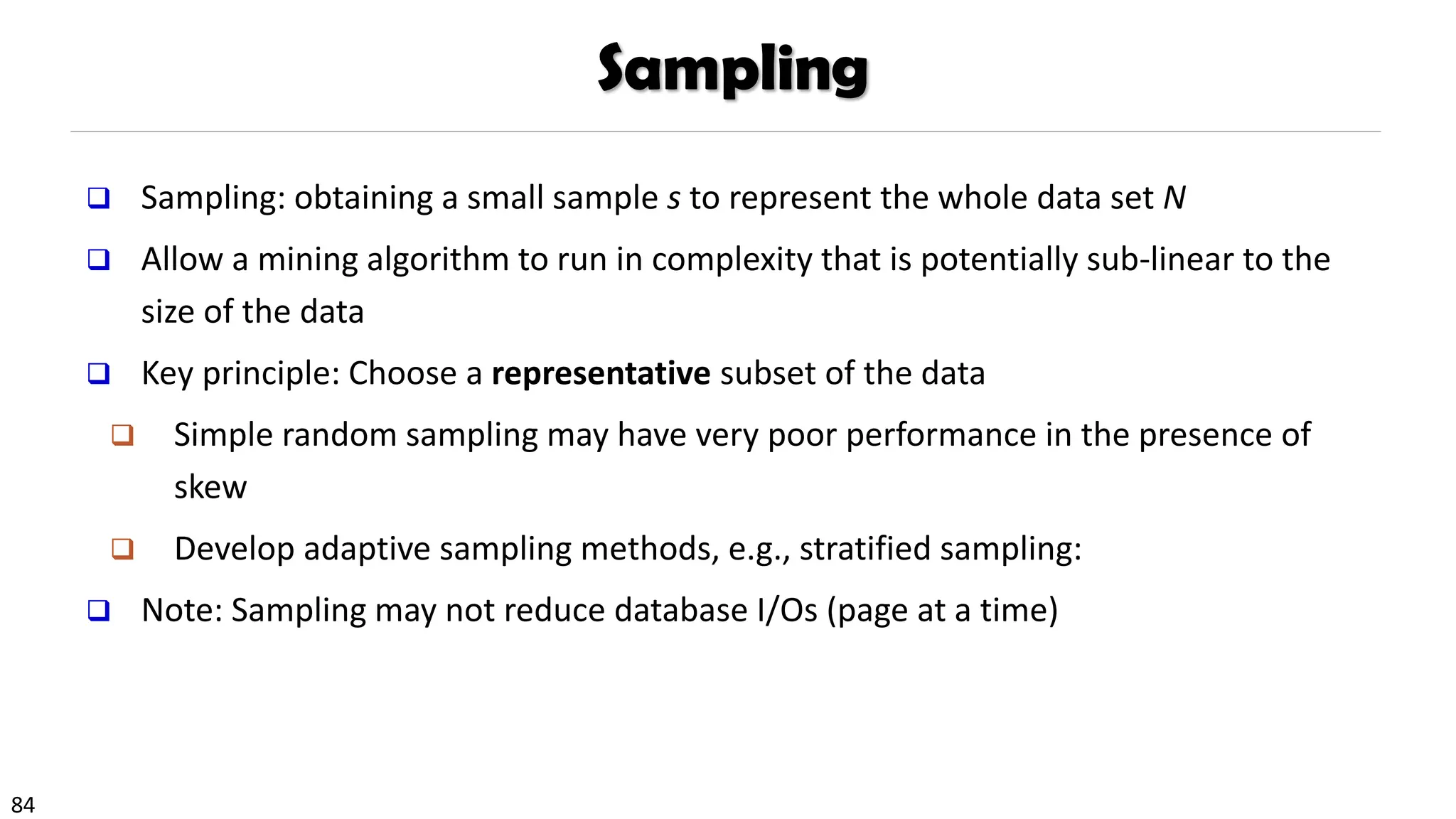 84
Sampling
❑ Sampling: obtaining a small sample s to represent the whole data set N
❑ Allow a mining algorithm to run in complexity that is potentially sub-linear to the
size of the data
❑ Key principle: Choose a representative subset of the data
❑ Simple random sampling may have very poor performance in the presence of
skew
❑ Develop adaptive sampling methods, e.g., stratified sampling:
❑ Note: Sampling may not reduce database I/Os (page at a time)
 