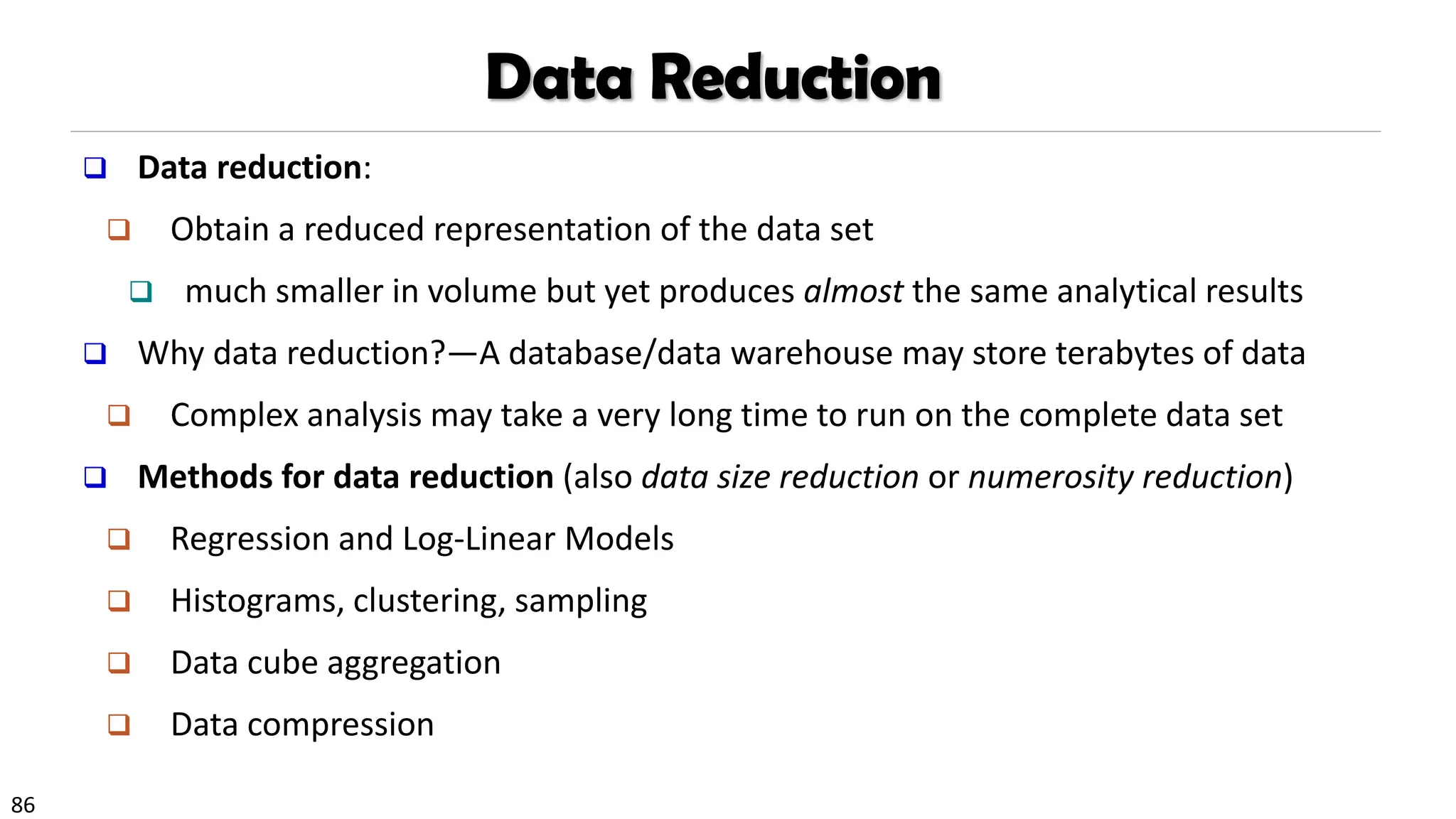 86
Data Reduction
❑ Data reduction:
❑ Obtain a reduced representation of the data set
❑ much smaller in volume but yet produces almost the same analytical results
❑ Why data reduction?—A database/data warehouse may store terabytes of data
❑ Complex analysis may take a very long time to run on the complete data set
❑ Methods for data reduction (also data size reduction or numerosity reduction)
❑ Regression and Log-Linear Models
❑ Histograms, clustering, sampling
❑ Data cube aggregation
❑ Data compression
 