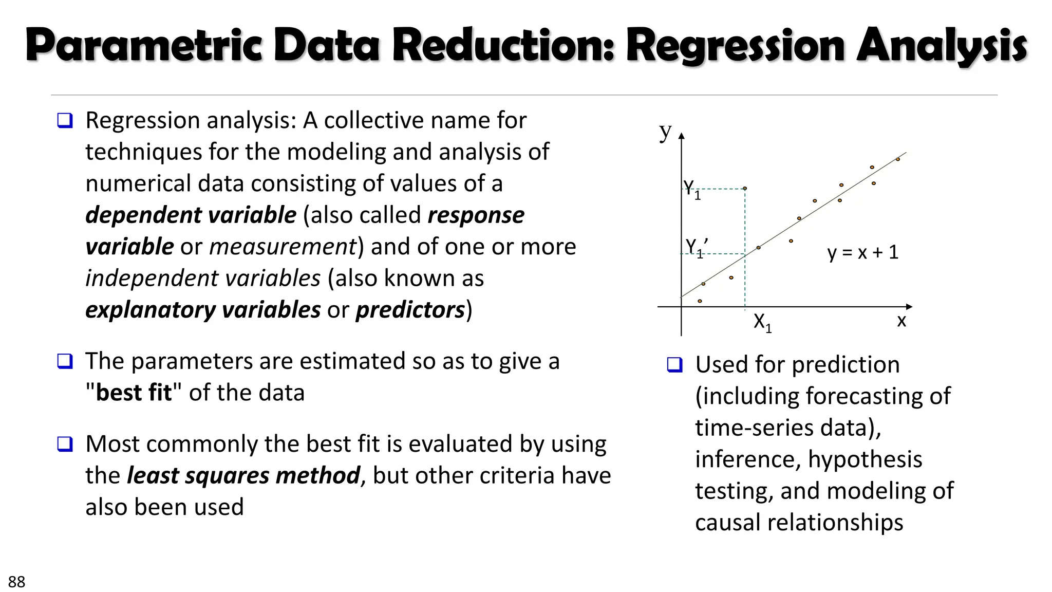 88
Parametric Data Reduction: Regression Analysis
❑ Regression analysis: A collective name for
techniques for the modeling and analysis of
numerical data consisting of values of a
dependent variable (also called response
variable or measurement) and of one or more
independent variables (also known as
explanatory variables or predictors)
❑ The parameters are estimated so as to give a
"best fit" of the data
❑ Most commonly the best fit is evaluated by using
the least squares method, but other criteria have
also been used
❑ Used for prediction
(including forecasting of
time-series data),
inference, hypothesis
testing, and modeling of
causal relationships
y
x
y = x + 1
X1
Y1
Y1’
 