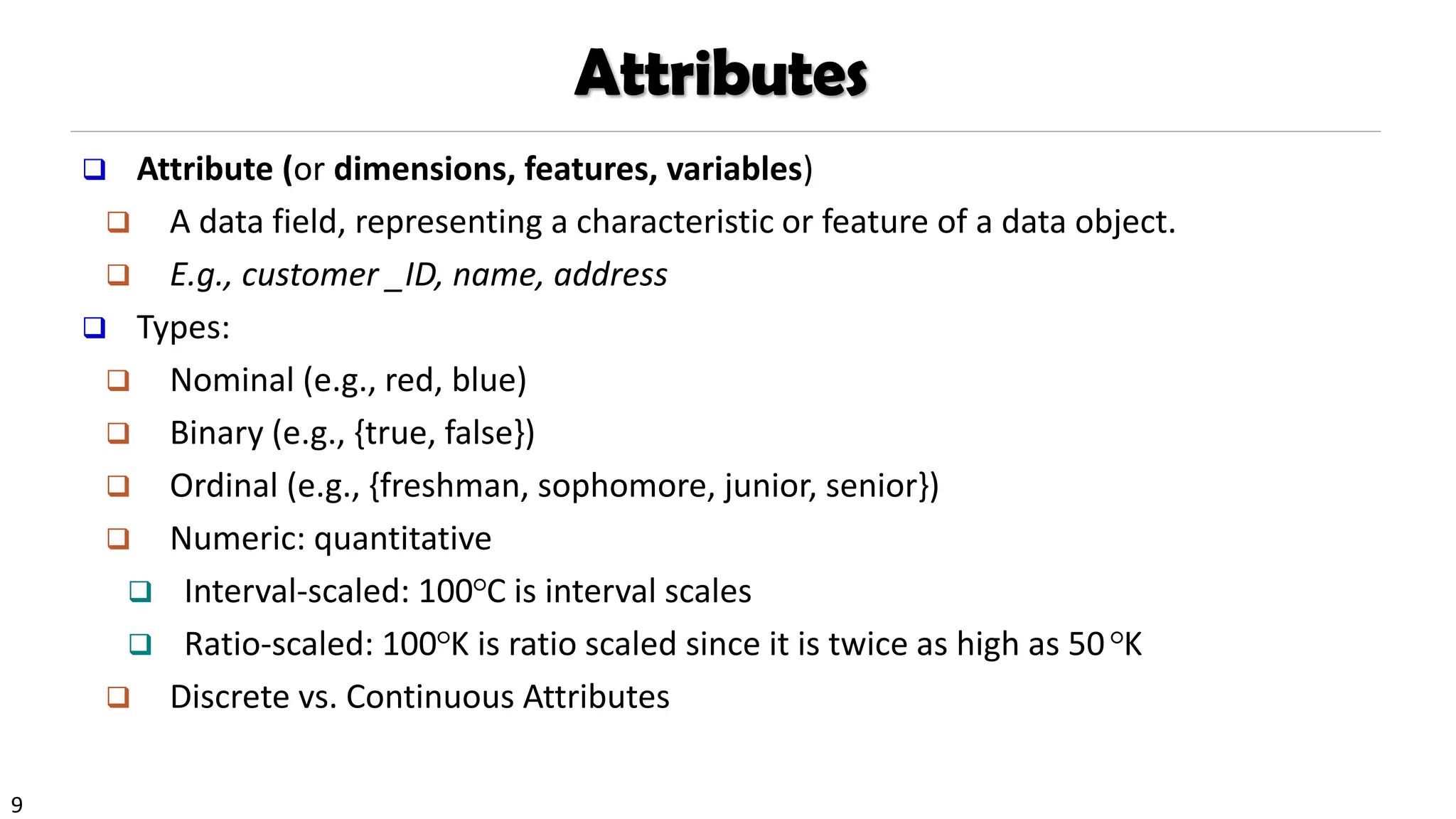 9
Attributes
❑ Attribute (or dimensions, features, variables)
❑ A data field, representing a characteristic or feature of a data object.
❑ E.g., customer _ID, name, address
❑ Types:
❑ Nominal (e.g., red, blue)
❑ Binary (e.g., {true, false})
❑ Ordinal (e.g., {freshman, sophomore, junior, senior})
❑ Numeric: quantitative
❑ Interval-scaled: 100○C is interval scales
❑ Ratio-scaled: 100○K is ratio scaled since it is twice as high as 50○K
❑ Discrete vs. Continuous Attributes
 