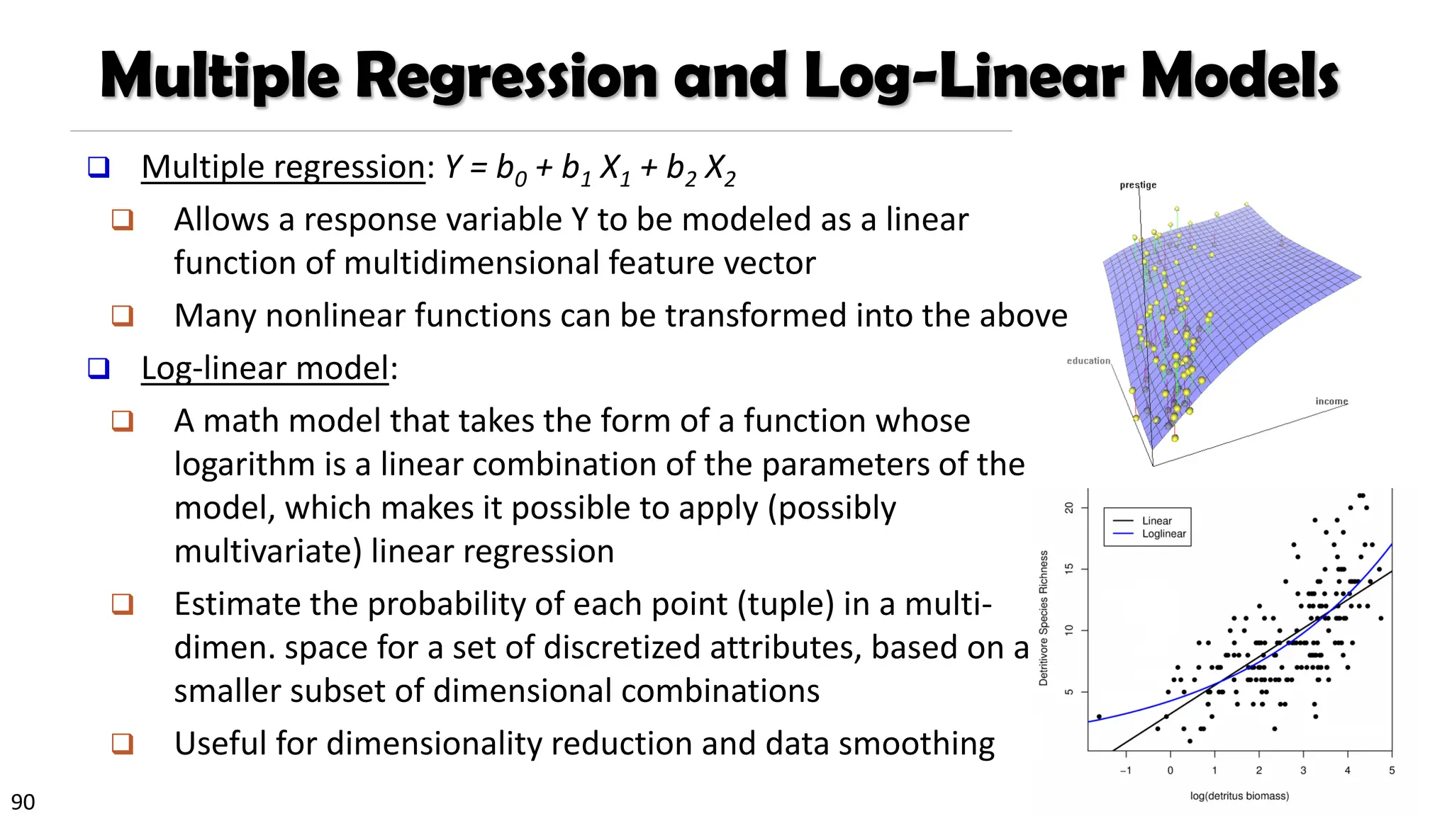90
❑ Multiple regression: Y = b0 + b1 X1 + b2 X2
❑ Allows a response variable Y to be modeled as a linear
function of multidimensional feature vector
❑ Many nonlinear functions can be transformed into the above
❑ Log-linear model:
❑ A math model that takes the form of a function whose
logarithm is a linear combination of the parameters of the
model, which makes it possible to apply (possibly
multivariate) linear regression
❑ Estimate the probability of each point (tuple) in a multi-
dimen. space for a set of discretized attributes, based on a
smaller subset of dimensional combinations
❑ Useful for dimensionality reduction and data smoothing
Multiple Regression and Log-Linear Models
 