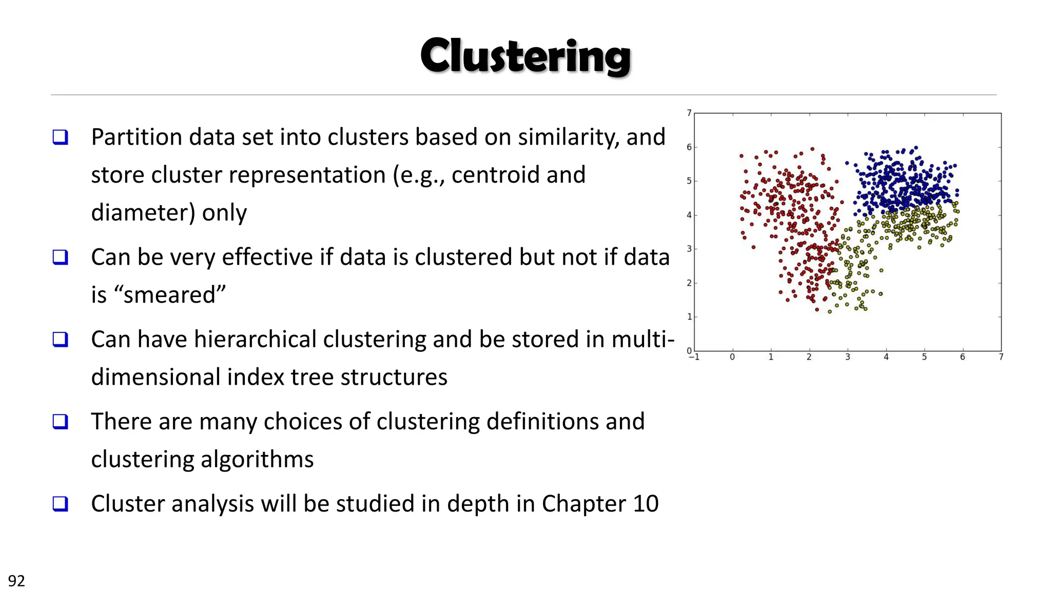 92
Clustering
❑ Partition data set into clusters based on similarity, and
store cluster representation (e.g., centroid and
diameter) only
❑ Can be very effective if data is clustered but not if data
is “smeared”
❑ Can have hierarchical clustering and be stored in multi-
dimensional index tree structures
❑ There are many choices of clustering definitions and
clustering algorithms
❑ Cluster analysis will be studied in depth in Chapter 10
 