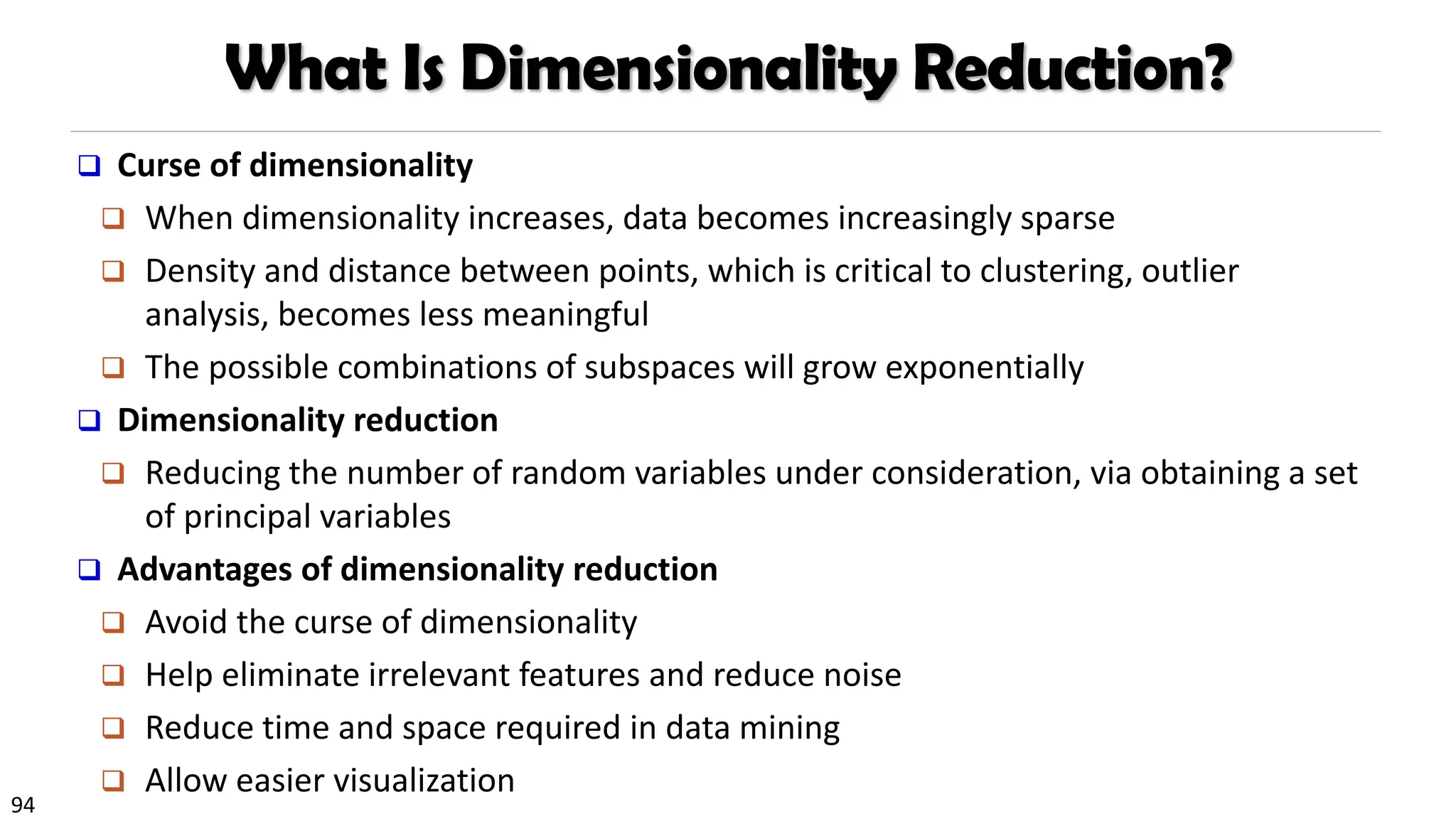 94
What Is Dimensionality Reduction?
❑ Curse of dimensionality
❑ When dimensionality increases, data becomes increasingly sparse
❑ Density and distance between points, which is critical to clustering, outlier
analysis, becomes less meaningful
❑ The possible combinations of subspaces will grow exponentially
❑ Dimensionality reduction
❑ Reducing the number of random variables under consideration, via obtaining a set
of principal variables
❑ Advantages of dimensionality reduction
❑ Avoid the curse of dimensionality
❑ Help eliminate irrelevant features and reduce noise
❑ Reduce time and space required in data mining
❑ Allow easier visualization
 