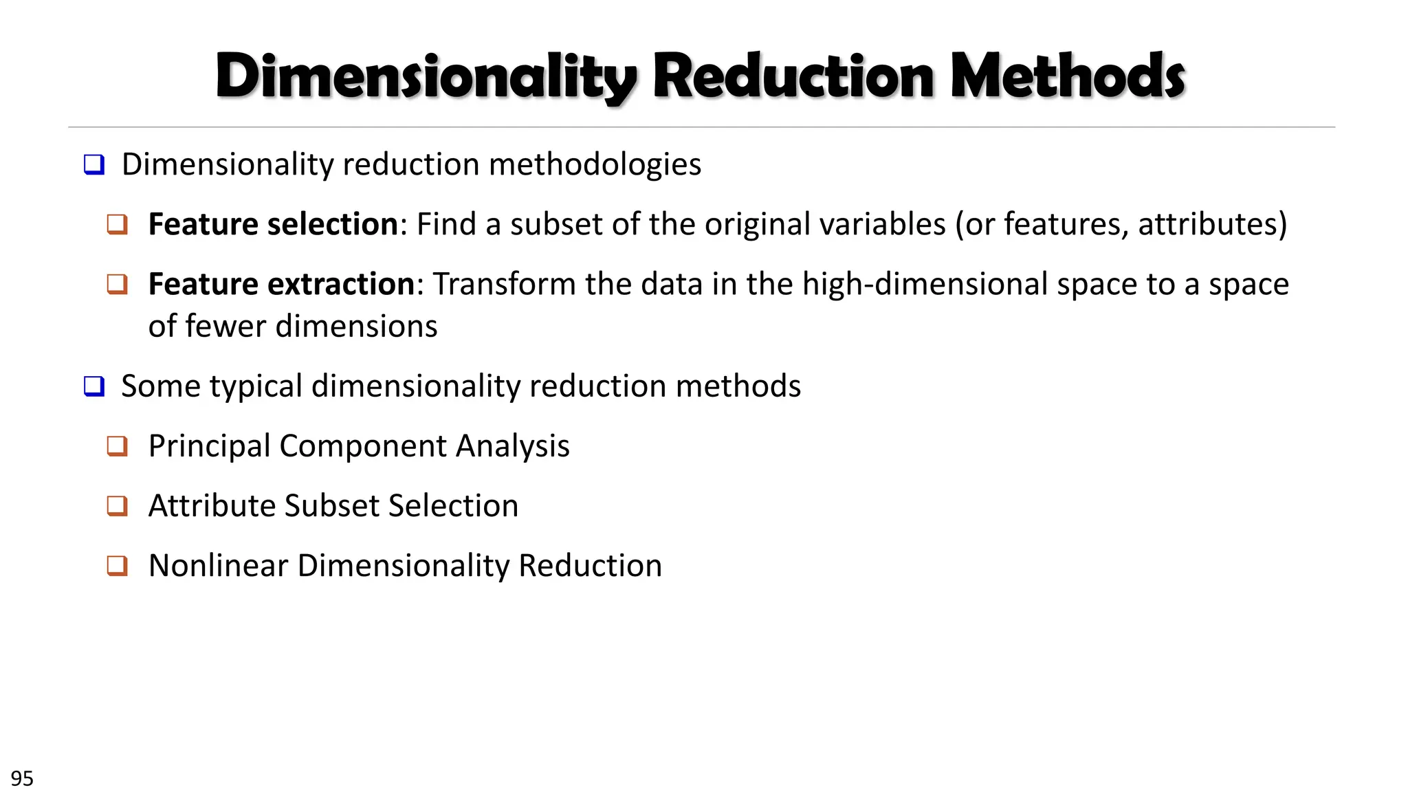 95
Dimensionality Reduction Methods
❑ Dimensionality reduction methodologies
❑ Feature selection: Find a subset of the original variables (or features, attributes)
❑ Feature extraction: Transform the data in the high-dimensional space to a space
of fewer dimensions
❑ Some typical dimensionality reduction methods
❑ Principal Component Analysis
❑ Attribute Subset Selection
❑ Nonlinear Dimensionality Reduction
 