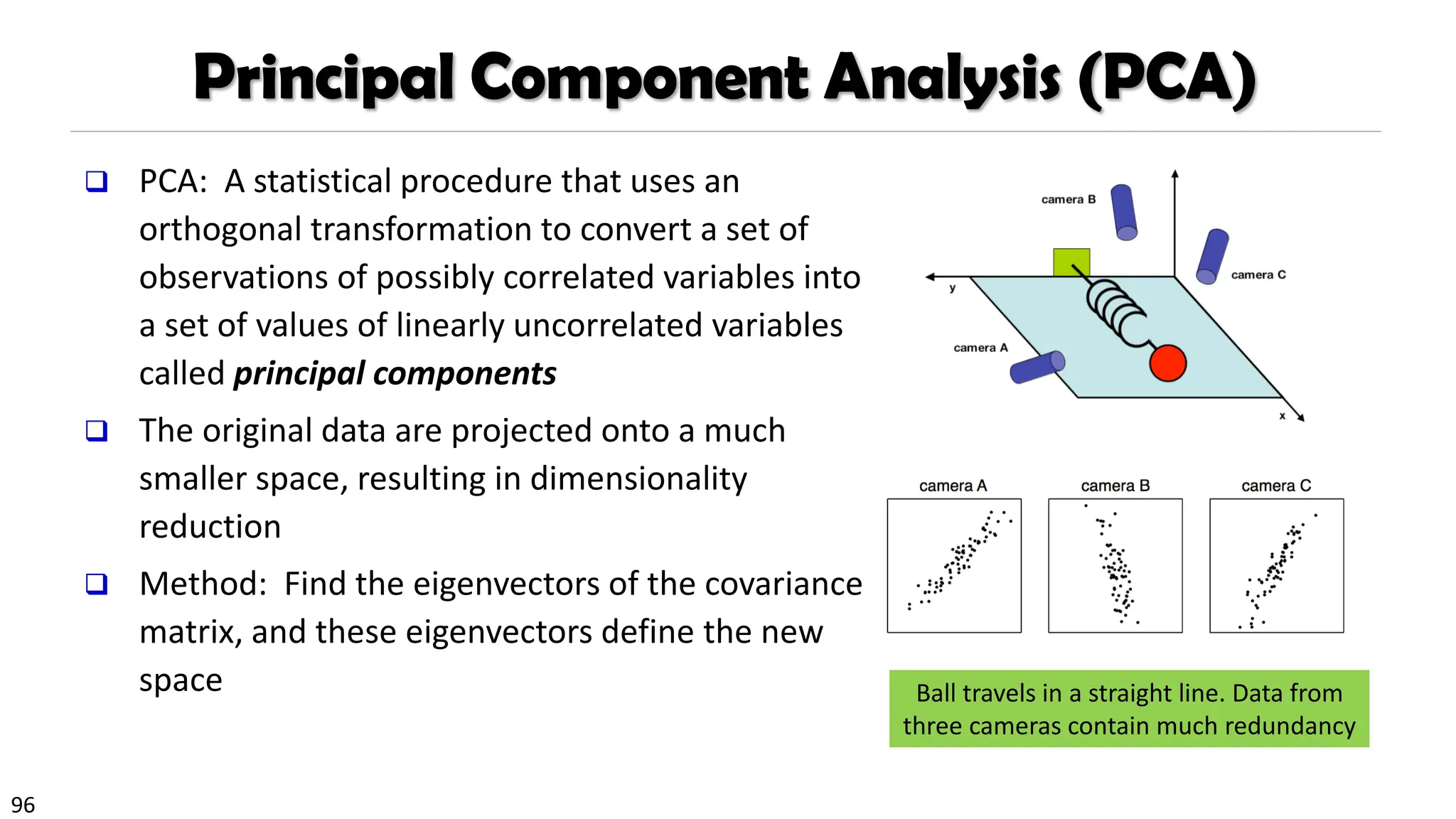 96
Principal Component Analysis (PCA)
❑ PCA: A statistical procedure that uses an
orthogonal transformation to convert a set of
observations of possibly correlated variables into
a set of values of linearly uncorrelated variables
called principal components
❑ The original data are projected onto a much
smaller space, resulting in dimensionality
reduction
❑ Method: Find the eigenvectors of the covariance
matrix, and these eigenvectors define the new
space Ball travels in a straight line. Data from
three cameras contain much redundancy
 