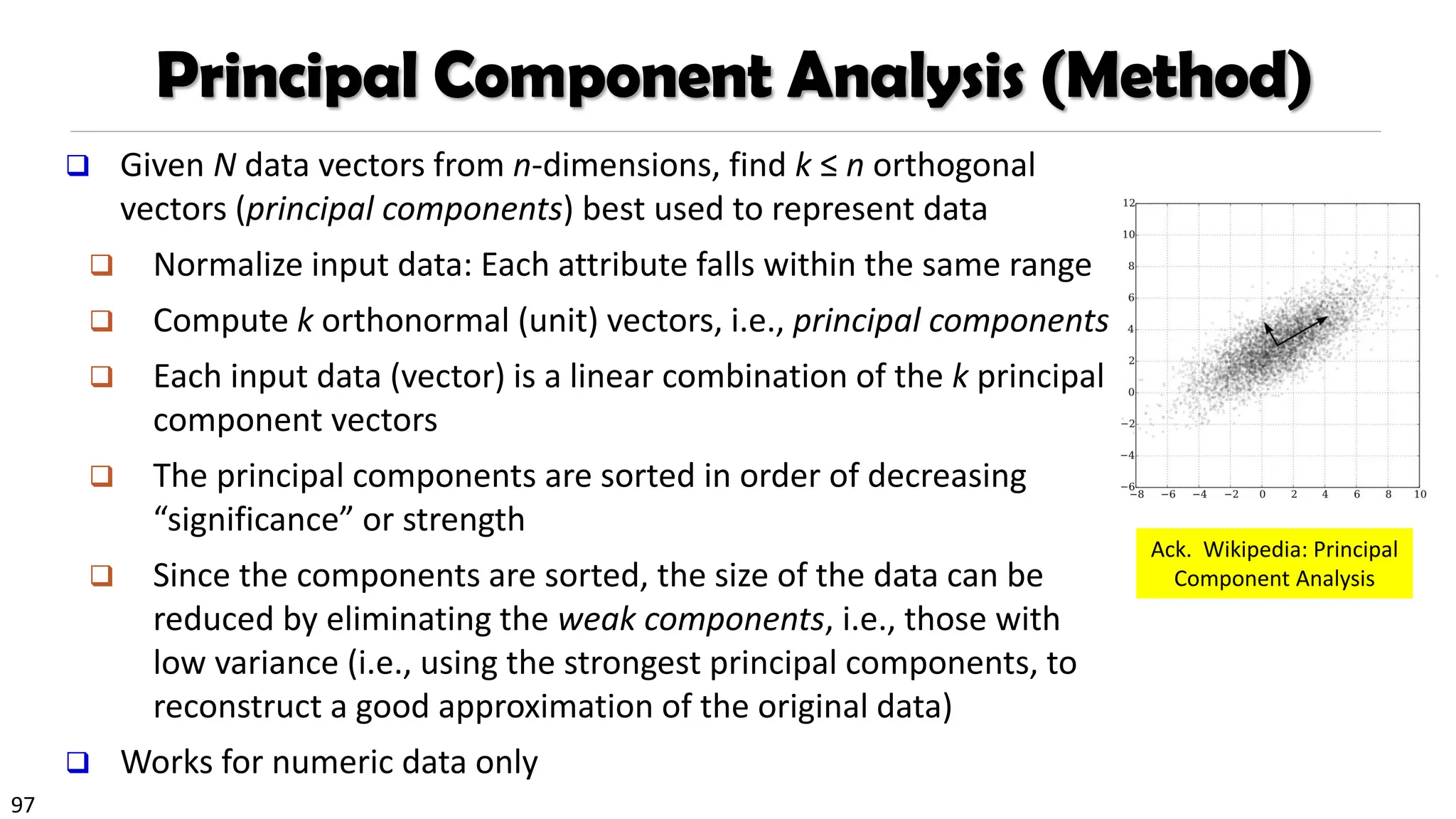97
❑ Given N data vectors from n-dimensions, find k ≤ n orthogonal
vectors (principal components) best used to represent data
❑ Normalize input data: Each attribute falls within the same range
❑ Compute k orthonormal (unit) vectors, i.e., principal components
❑ Each input data (vector) is a linear combination of the k principal
component vectors
❑ The principal components are sorted in order of decreasing
“significance” or strength
❑ Since the components are sorted, the size of the data can be
reduced by eliminating the weak components, i.e., those with
low variance (i.e., using the strongest principal components, to
reconstruct a good approximation of the original data)
❑ Works for numeric data only
Principal Component Analysis (Method)
Ack. Wikipedia: Principal
Component Analysis
 