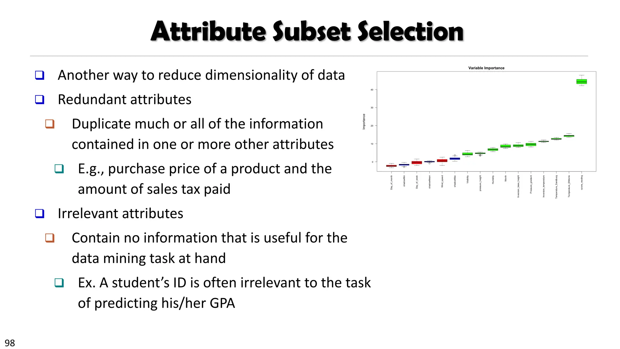 98
Attribute Subset Selection
❑ Another way to reduce dimensionality of data
❑ Redundant attributes
❑ Duplicate much or all of the information
contained in one or more other attributes
❑ E.g., purchase price of a product and the
amount of sales tax paid
❑ Irrelevant attributes
❑ Contain no information that is useful for the
data mining task at hand
❑ Ex. A student’s ID is often irrelevant to the task
of predicting his/her GPA
 