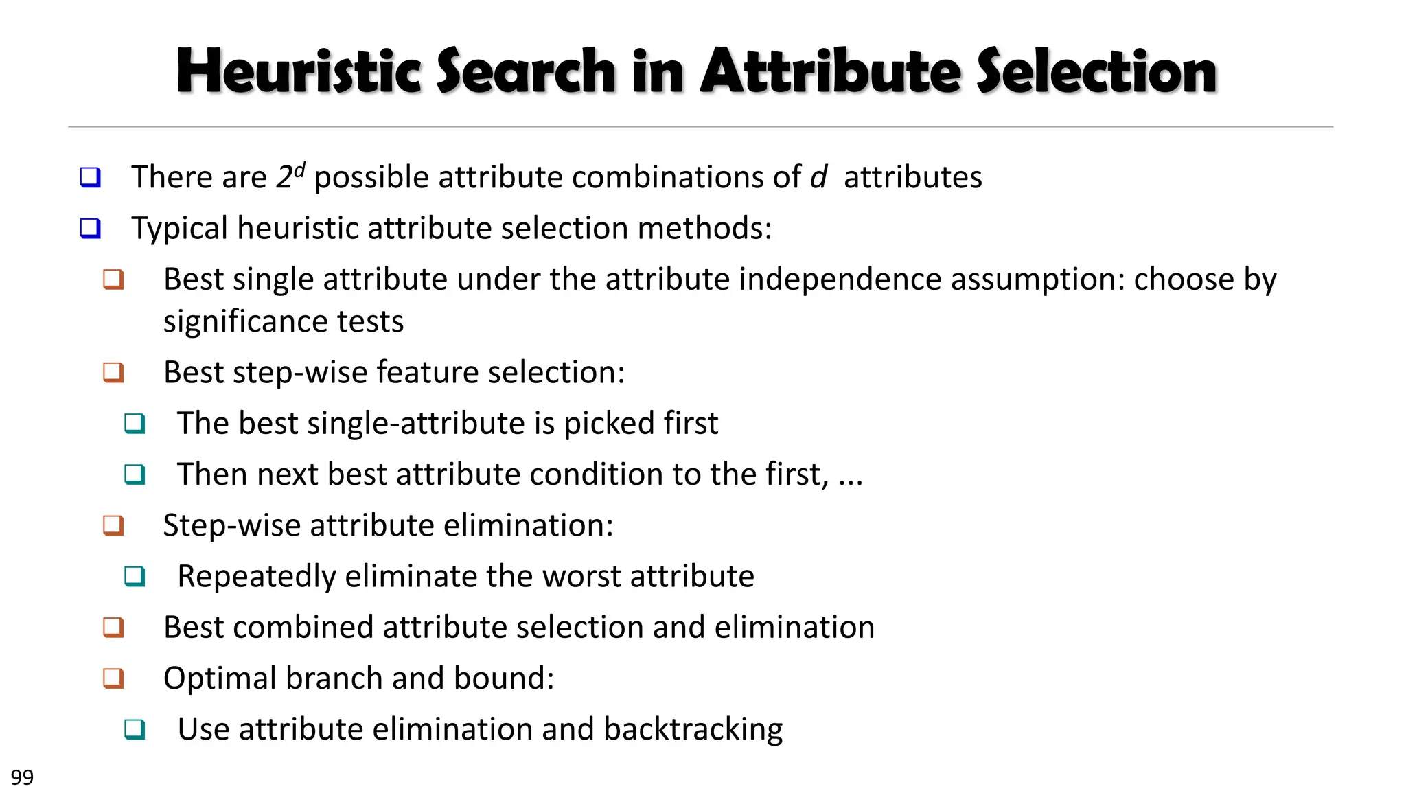 99
Heuristic Search in Attribute Selection
❑ There are 2d possible attribute combinations of d attributes
❑ Typical heuristic attribute selection methods:
❑ Best single attribute under the attribute independence assumption: choose by
significance tests
❑ Best step-wise feature selection:
❑ The best single-attribute is picked first
❑ Then next best attribute condition to the first, ...
❑ Step-wise attribute elimination:
❑ Repeatedly eliminate the worst attribute
❑ Best combined attribute selection and elimination
❑ Optimal branch and bound:
❑ Use attribute elimination and backtracking
 