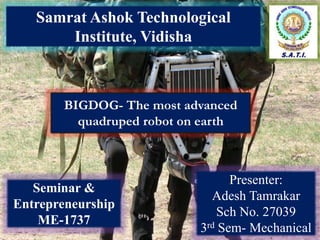 BIGDOG- The most advanced
quadruped robot on earth
Samrat Ashok Technological
Institute, Vidisha
Presenter:
Adesh Tamrakar
Sch No. 27039
3rd Sem- Mechanical
Seminar &
Entrepreneurship
ME-1737
 