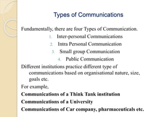 Types of Communications
Fundamentally, there are four Types of Communication.
1. Inter-personal Communications
2. Intra Personal Communication
3. Small group Communication
4. Public Communication
Different institutions practice different type of
communications based on organisational nature, size,
goals etc.
For example,
Communications of a Think Tank institution
Communications of a University
Communications of Car company, pharmaceuticals etc.
 