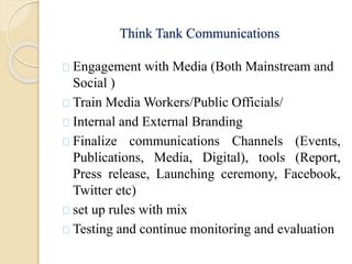 Think Tank Communications
Engagement with Media (Both Mainstream and
Social )
Train Media Workers/Public Officials/
Internal and External Branding
Finalize communications Channels (Events,
Publications, Media, Digital), tools (Report,
Press release, Launching ceremony, Facebook,
Twitter etc)
set up rules with mix
Testing and continue monitoring and evaluation
 
