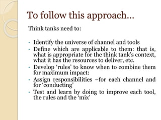 To follow this approach…
Think tanks need to:
• Identify the universe of channel and tools
• Define which are applicable to them: that is,
what is appropriate for the think tank’s context,
what it has the resources to deliver, etc.
• Develop ‘rules’ to know when to combine them
for maximum impact:
• Assign responsibilities –for each channel and
for ‘conducting’
• Test and learn by doing to improve each tool,
the rules and the ‘mix’
 