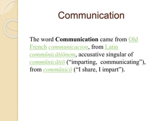 Communication
The word Communication came from Old
French communicacion, from Latin
commūnicātiōnem, accusative singular of
commūnicātiō (“imparting, communicating”),
from commūnicō (“I share, I impart”).
 
