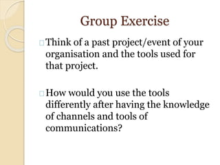 Group Exercise
Think of a past project/event of your
organisation and the tools used for
that project.
How would you use the tools
differently after having the knowledge
of channels and tools of
communications?
 