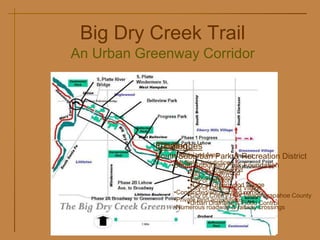 Big Dry Creek Trail
An Urban Greenway Corridor
                      S. Platte
    S. Platte River
                      Windermere St.
    Bridge


                          Belleview Park


                               Progress Park



                                           Phase 1 Progress
                                           Park to Lehow
                              Funding
                              Challenges
                                   •Urbanized Area
                              South Suburban Park &Phase 3 Point District
                                                    Recreation
                                                   Greenwood
                                        •Multiple Jurisdiction to Foundation
                                       •South Suburban Park Washington St.
                                          City of Englewood
                                         City of Englewood
                                          City of Littleton
             Phase 2B Lehow              City of Littleton
             Ave. to Broadway             City of Greenwood Village
                                         City of Greenwood Village
                                    •Constricted/encroached corridor
  Phase 2A Broadway to Greenwood Point   City of Cherry Hills Village Arapahoe County
                                    •Private land acquisitions
                                         Urban Drainage & Flood Control
                                    •Numerous roadway & railway crossings
 