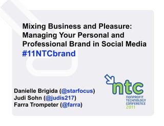 Mixing Business and Pleasure:
   Managing Your Personal and
   Professional Brand in Social Media
   #11NTCbrand



Danielle Brigida (@starfocus)
Judi Sohn (@judis217)
Farra Trompeter (@farra)
 