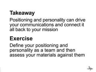 Takeaway
Positioning and personality can drive
your communications and connect it
all back to your mission
Exercise
Define your positioning and
personality as a team and then
assess your materials against them

                                   bigducknyc.com
 