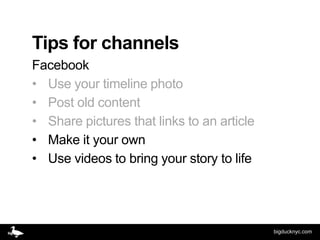 Tips for channels
Facebook
• Use your timeline photo
• Post old content
• Share pictures that links to an article
• Make it your own
• Use videos to bring your story to life




                                            bigducknyc.com
 