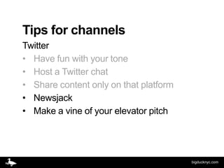 Tips for channels
Twitter
• Have fun with your tone
• Host a Twitter chat
• Share content only on that platform
• Newsjack
• Make a vine of your elevator pitch




                                        bigducknyc.com
 