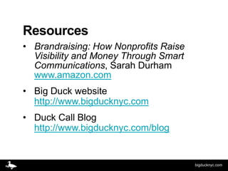 Resources
• Brandraising: How Nonprofits Raise
  Visibility and Money Through Smart
  Communications, Sarah Durham
  www.amazon.com
• Big Duck website
  http://www.bigducknyc.com
• Duck Call Blog
  http://www.bigducknyc.com/blog


                                       bigducknyc.com
 