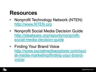 Resources
• Nonprofit Technology Network (NTEN)
  http://www.NTEN.org
• Nonprofit Social Media Decision Guide
  http://idealware.org/reports/nonprofit-
  social-media-decision-guide
• Finding Your Brand Voice
  http://www.socialmediaexplorer.com/soci
  al-media-marketing/finding-your-brand-
  voice/

                                        bigducknyc.com
 