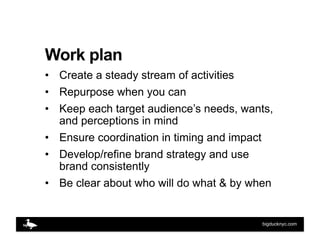 Work plan
•  Create a steady stream of activities
•  Repurpose when you can
•  Keep each target audience’s needs, wants,
 ...