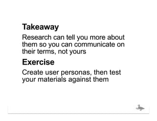Takeaway
Research can tell you more about
them so you can communicate on
their terms, not yours
Exercise
Create user personas, then test
your materials against them



                                  bigducknyc.com
 