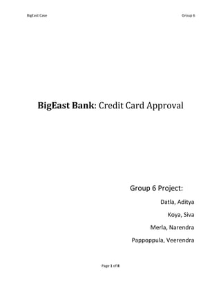 BigEast Case                                       Group 6




      BigEast Bank: Credit Card Approval




                                  Group 6 Project:
                                           Datla, Aditya
                                              Koya, Siva
                                        Merla, Narendra
                                  Pappoppula, Veerendra


                    Page 1 of 8
 