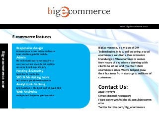 www.big-ecommerce.com

E-commerce features
Responsive design

Big-ecommerce.com

Browse your e-commerce software
from desktop,Ipad & mobile

Admin
No technical experience require to
run your online shop. Most section
are easy & self-explanatory

Hosting & Security
Socialize to capitalize

SEO & Marketing tools

BigEcommerce, a division of DM
Technologies, is focused on being a total
ecommerce solutions. Our extensive
knowledge of the ecommerce comes
from years of experience working with
clients to set up and maintain their
ecommerce sites. We’ve helped grow
their business from start-up to millions of
customers.

SEO Friendly Web Development

Analytics & tracking
Link building is the best part of good SEO

Web Analytics
Analyze and improve your website

Contact Us:
02081237172
Skype: dmtonlinesupport
Facebook:www.facebook.com/bigecomm
erce
Twitter:twitter.com/big_ecommerce

 