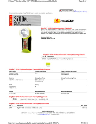Pelican™ Products Big Ed™ 3700 Photoluminescent Flashlight                                                                                       Page 1 of 1




                                                                                                                                      |     Print | Close Window
 Uncontrolled document as of July 7, 2010. Refer to website for up to date specifications.




                                                                  Big Ed™ 3700 Photoluminescent Flashlight
                                                                  Same as the 3700 Flashlight but outfitted with a lens ring that emits a bright glow in the dark.
                                                                  The new generation photoluminescent material in the plastic absorbs the energy from any
                                                                  light source - fluorescent lights, the sun, or even the flashlight's own beam. No more
                                                                  fumbling in the dark for your flashlight. The Big Ed 3700PL is powered by 4 C alkaline cells.


                                                                  Minimum Pack 1 ea.
                                                                  Packaged Weight: 13.8 oz.




                                                                       Big Ed™ 3700 Photoluminescent Flashlight Configurations
                                                                     Cat. #     Description

                                                                    3700PL      Big Ed™ 3700 Photoluminescent Flashlight (Boxed)




                                                                              Yellow


 Big Ed™ 3700 Photoluminescent Flashlight Specifications
 Light Source                                         Tested Lumen Value                                   Tested Lux Value (@ 1 meter)
 Krypton (Primary)                                    48.0                                                 5,000 (Primary)
 Krypton (Back-up)                                                                                         4,500 (Back-up)


 Batteries                                            Battery Burn Time                                    Battery Pack/Charging Time
 4 C Alkaline (Not included)                          2.5 hrs. (Primary)                                   N/A
                                                      4 hrs. (Back-up)


 Watts                                                Voltage
 7.2 (Primary)                                        6
 4.5 (Back-up)


 Length                                               Weight w/Batteries                                   Weight w/o Batteries
 7" (17.8 cm)                                         20.32 oz. (0.58 kg)                                  10.5 oz. (0.3 kg)


 Big Ed™ 3700 Photoluminescent Flashlight Approvals
                        Listed 4S67/E184884 Class I, Div. 2 Grp. A,B,C,D, T2B



 Big Ed™ 3700 Photoluminescent Flashlight Accessories
 Cat. #          Description                                                                                                                         Sug. Retail

 3704            Big Ed™ 3700 Xenon Lamp and Back-Up Lamp                                                                                              US$12.50


                                                                Pelican™ Products, Inc.
                         23215 Early Avenue • Torrance, CA 90505 • Phone: (310) 326-4700 • (800) 473-5422 • Fax: (310) 326-3311
                                                      e-mail:sales@pelican.com • www.pelican.com




http://www.pelican.com/lights_detail_print.php?recordID=3700PL                                                                                       7/7/2010
 
