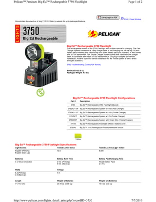 Pelican™ Products Big Ed™ Rechargeable 3750 Flashlight                                                                                           Page 1 of 2




                                                                                                                                      |     Print | Close Window
 Uncontrolled document as of July 7, 2010. Refer to website for up to date specifications.




                                                                  Big Ed™ Rechargeable 3750 Flashlight
                                                                  The rechargeable version of the 3700 Flashlight with mutliple options for charging. The Fast
                                                                  Charger System comes with a 2-bay charger base: a fast charging bay for the Big Ed (with
                                                                  battery pack installed) and a trickle bay for a spare battery pack (not included). It also comes
                                                                  with a 110V transformer. The Trickle Charger System comes with a trickle/trickle charger
                                                                  base. It is available with either a 110V transformer or 12V plug-in adapter (for vehicle
                                                                  installation). Another option for vehicle installation for the Trickle system is with a direct
                                                                  wiring kit accessory.

                                                                  3750 Troubleshooting Guide (PDF format)


                                                                  Minimum Pack 1 ea.
                                                                  Packaged Weight: 4.8 lbs.




                                                                            Big Ed™ Rechargeable 3750 Flashlight Configurations
                                                                         Cat. #     Description

                                                                         3750       Big Ed™ Rechargeable 3750 Flashlight (Boxed)

                                                                   3750AC110F Big Ed™ Rechargeable System w/110V (Fast Charger)

                                                                   3750AC110T Big Ed™ Rechargeable System w/110V (Trickle Charger)

                                                                     3750DCT        Big Ed™ Rechargeable System w/12V (Trickle Charger)

                                                                     3750DWT        Big Ed™ Rechargeable System with Direct Wire (Trickle Charger)

                                                                         3751B      Big Ed™ Rechargeable Flashlight w/Rech. Batteries only

                                                                      3750PL        Big Ed™ 3750 Flashlight w/ Photoluminescent Shroud




                                                                                Yellow


 Big Ed™ Rechargeable 3750 Flashlight Specifications
 Light Source                                         Tested Lumen Value                                   Tested Lux Value (@ 1 meter)
 Krypton (Primary)                                    72.0                                                 8,000
 Krypton (Back-up)


 Batteries                                            Battery Burn Time                                    Battery Pack/Charging Time
 4 C NiCad (Included)                                 2 hrs. (Primary)                                     NiCad Battery Pack
                                                      5 hrs. (Back-up)                                     2.5 hrs.


 Watts                                                Voltage
 8.2 (Primary)                                        4.8
 3.5 (Back-up)


 Length                                               Weight w/Batteries                                   Weight w/o Batteries
 7" (17.8 cm)                                         20.48 oz. (0.58 kg)                                  10.5 oz. (0.3 kg)




http://www.pelican.com/lights_detail_print.php?recordID=3750                                                                                         7/7/2010
 