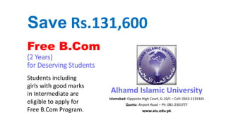 Free B.Com
(2 Years)
for Deserving Students
Alhamd Islamic University
Islamabad: Opposite High Court, G-10/1 – Cell: 0333-1535345
Quetta: Airport Road – Ph: 081-2301777
www.aiu.edu.pk
Students including
girls with good marks
in Intermediate are
eligible to apply for
Free B.Com Program.
Save Rs.131,600
 
