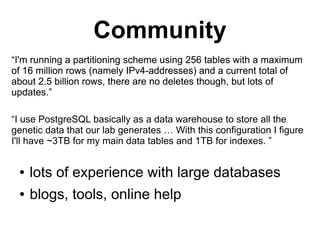 Community
“I'm running a partitioning scheme using 256 tables with a maximum
of 16 million rows (namely IPv4-addresses) and a current total of
about 2.5 billion rows, there are no deletes though, but lots of
updates.”

“I use PostgreSQL basically as a data warehouse to store all the
genetic data that our lab generates … With this configuration I figure
I'll have ~3TB for my main data tables and 1TB for indexes. ”


 ●   lots of experience with large databases
 ●   blogs, tools, online help
 