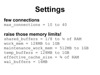 Settings
few connections
max_connections = 10 to 40

raise those memory limits!
shared_buffers = 1/8 to ¼ of RAM
work_mem = 128MB to 1GB
maintenance_work_mem = 512MB to 1GB
temp_buffers = 128MB to 1GB
effective_cache_size = ¾ of RAM
wal_buffers = 16MB
 