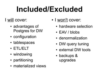 Included/Excluded
I will cover:               ●   I won't cover:
   ●   advantages of            ●   hardware selection
       Postgres for DW          ●   EAV / blobs
   ●   configuration            ●   denormalization
   ●   tablespaces              ●   DW query tuning
   ●   ETL/ELT                  ●   external DW tools
   ●   windowing                ●   backups &
   ●   partitioning                 upgrades
   ●   materialized views
 