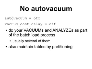 No autovacuum
autovacuum = off
vacuum_cost_delay = off
●   do your VACUUMs and ANALYZEs as part
    of the batch load process
    ●   usually several of them
●   also maintain tables by partitioning
 
