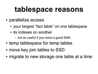 tablespace reasons
●   parallelize access
    ●   your largest “fact table” on one tablespace
    ●   its indexes on another
        –   not as useful if you have a good SAN
●   temp tablespace for temp tables
●   move key join tables to SSD
●   migrate to new storage one table at a time
 