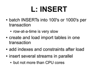 L: INSERT
●   batch INSERTs into 100's or 1000's per
    transaction
    ●   row-at-a-time is very slow
●   create and load import tables in one
    transaction
●   add indexes and constraints after load
●   insert several streams in parallel
    ●   but not more than CPU cores
 