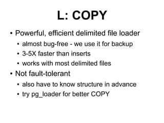 L: COPY
●   Powerful, efficient delimited file loader
    ●   almost bug-free - we use it for backup
    ●   3-5X faster than inserts
    ●   works with most delimited files
●   Not fault-tolerant
    ●   also have to know structure in advance
    ●   try pg_loader for better COPY
 