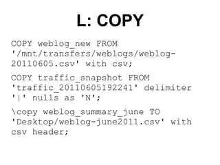 L: COPY
COPY weblog_new FROM
'/mnt/transfers/weblogs/weblog-
20110605.csv' with csv;
COPY traffic_snapshot FROM
'traffic_20110605192241' delimiter
'|' nulls as 'N';
copy weblog_summary_june TO
'Desktop/weblog-june2011.csv' with
csv header;
 
