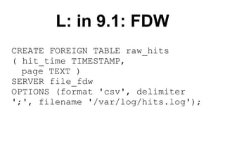 L: in 9.1: FDW
CREATE FOREIGN TABLE raw_hits
( hit_time TIMESTAMP,
  page TEXT )
SERVER file_fdw
OPTIONS (format 'csv', delimiter
';', filename '/var/log/hits.log');
 