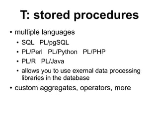 T: stored procedures
●   multiple languages
    ●   SQL PL/pgSQL
    ●   PL/Perl PL/Python PL/PHP
    ●   PL/R PL/Java
    ●   allows you to use exernal data processing
        libraries in the database
●   custom aggregates, operators, more
 