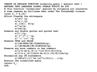 CREATE OR REPLACE FUNCTION normalize_query ( queryin text )
RETURNS TEXT LANGUAGE PLPERL STABLE STRICT AS $f$
# this function "normalizes" queries by stripping out constants.
# some regexes by Guillaume Smet under The PostgreSQL License.
local $_ = $_[0];
#first cleanup the whitespace
        s/s+/ /g;
        s/s,/,/g;
        s/,(S)/, $1/g;
        s/^s//g;
        s/s$//g;
#remove any double quotes and quoted text
        s/'//g;
        s/'[^']*'/''/g;
        s/''('')+/''/g;
#remove TRUE and FALSE
        s/(W)TRUE(W)/$1BOOL$2/gi;
        s/(W)FALSE(W)/$1BOOL$2/gi;
#remove any bare numbers or hex numbers
        s/([^a-zA-Z_$-])-?([0-9]+)/${1}0/g;
        s/([^a-z_$-])0x[0-9a-f]{1,10}/${1}0x/ig;
#normalize any IN statements
        s/(INs*)(['0x,s]*)/${1}(...)/ig;
#return the normalized query
return $_;
$f$;
 