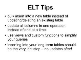ELT Tips
●   bulk insert into a new table instead of
    updating/deleting an existing table
●   update all columns in one operation
    instead of one at a time
●   use views and custom functions to simplify
    your queries
●   inserting into your long-term tables should
    be the very last step – no updates after!
 