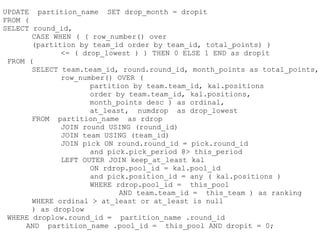 UPDATE partition_name SET drop_month = dropit
FROM (
SELECT round_id,
       CASE WHEN ( ( row_number() over
       (partition by team_id order by team_id, total_points) )
              <= ( drop_lowest ) ) THEN 0 ELSE 1 END as dropit
 FROM (
       SELECT team.team_id, round.round_id, month_points as total_points,
              row_number() OVER (
                     partition by team.team_id, kal.positions
                     order by team.team_id, kal.positions,
                     month_points desc ) as ordinal,
                     at_least, numdrop as drop_lowest
       FROM partition_name as rdrop
              JOIN round USING (round_id)
              JOIN team USING (team_id)
              JOIN pick ON round.round_id = pick.round_id
                     and pick.pick_period @> this_period
              LEFT OUTER JOIN keep_at_least kal
                     ON rdrop.pool_id = kal.pool_id
                     and pick.position_id = any ( kal.positions )
                     WHERE rdrop.pool_id = this_pool
                            AND team.team_id = this_team ) as ranking
       WHERE ordinal > at_least or at_least is null
       ) as droplow
 WHERE droplow.round_id = partition_name .round_id
     AND partition_name .pool_id = this_pool AND dropit = 0;
 