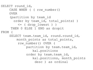SELECT round_id,
    CASE WHEN ( ( row_number()
    OVER
    (partition by team_id
       order by team_id, total_points) )
          <= ( drop_lowest ) )
     THEN 0 ELSE 1 END as dropit
FROM (
    SELECT team.team_id, round.round_id,
         month_points as total_points,
          row_number() OVER (
              partition by team.team_id,
                 kal.positions
              order by team.team_id,
                 kal.positions, month_points
                   desc ) as ordinal
 