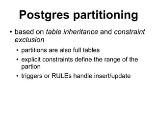 Postgres partitioning
●   based on table inheritance and constraint
    exclusion
    ●   partitions are also full tables
    ●   explicit constraints define the range of the
        partion
    ●   triggers or RULEs handle insert/update
 
