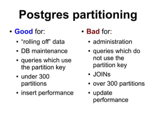 Postgres partitioning
●   Good for:                ●   Bad for:
    ●   “rolling off” data       ●   administration
    ●   DB maintenance           ●   queries which do
    ●   queries which use            not use the
        the partition key            partition key
    ●   under 300
                                 ●   JOINs
        partitions               ●   over 300 partitions
    ●   insert performance       ●   update
                                     performance
 